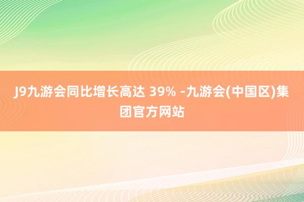 J9九游会同比增长高达 39% -九游会(中国区)集团官方网站
