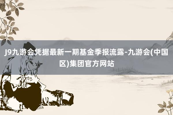 J9九游会凭据最新一期基金季报流露-九游会(中国区)集团官方网站