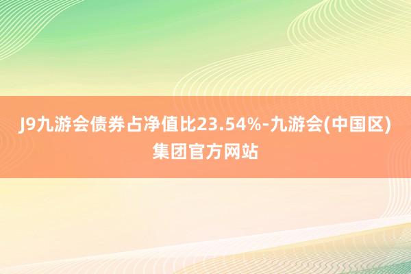 J9九游会债券占净值比23.54%-九游会(中国区)集团官方网站