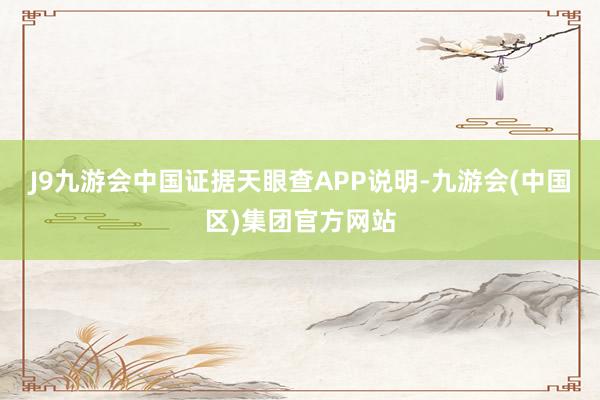 J9九游会中国证据天眼查APP说明-九游会(中国区)集团官方网站