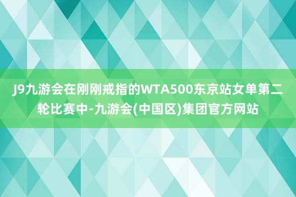 J9九游会在刚刚戒指的WTA500东京站女单第二轮比赛中-九游会(中国区)集团官方网站