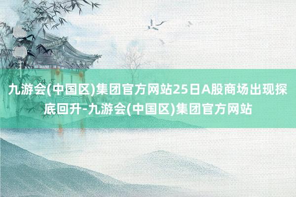 九游会(中国区)集团官方网站25日A股商场出现探底回升-九游会(中国区)集团官方网站