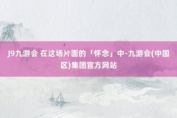 J9九游会 在这场片面的「怀念」中-九游会(中国区)集团官方网站