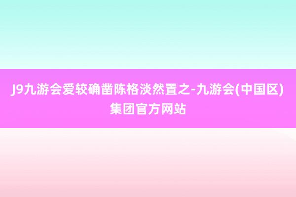 J9九游会爱较确凿陈格淡然置之-九游会(中国区)集团官方网站