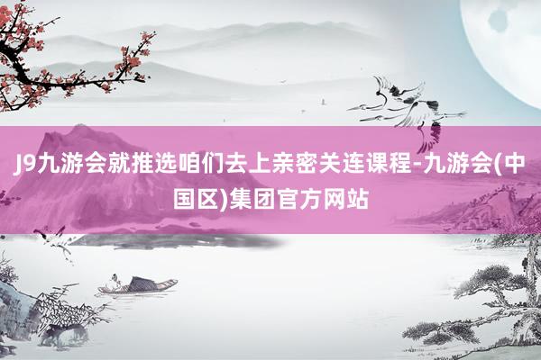 J9九游会就推选咱们去上亲密关连课程-九游会(中国区)集团官方网站
