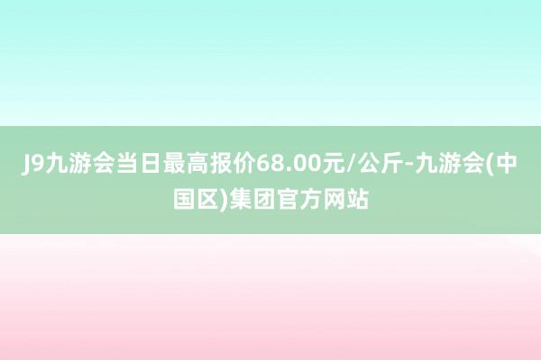 J9九游会当日最高报价68.00元/公斤-九游会(中国区)集团官方网站