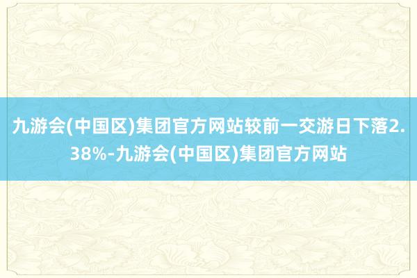 九游会(中国区)集团官方网站较前一交游日下落2.38%-九游会(中国区)集团官方网站