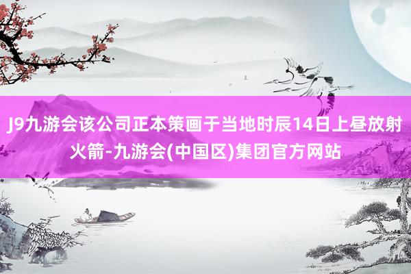 J9九游会该公司正本策画于当地时辰14日上昼放射火箭-九游会(中国区)集团官方网站