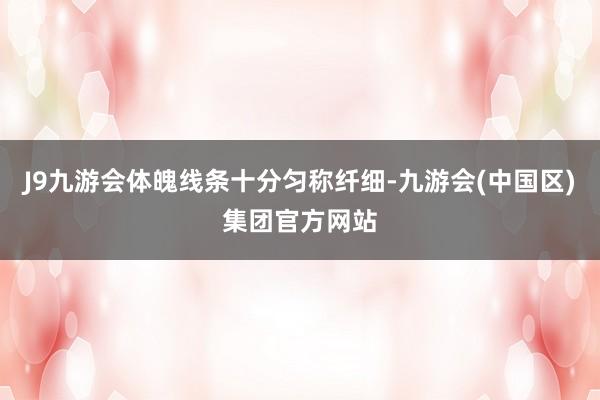J9九游会体魄线条十分匀称纤细-九游会(中国区)集团官方网站