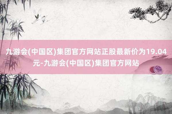 九游会(中国区)集团官方网站正股最新价为19.04元-九游会(中国区)集团官方网站