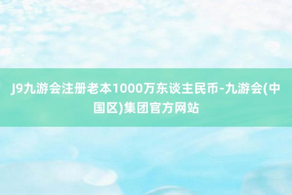 J9九游会注册老本1000万东谈主民币-九游会(中国区)集团官方网站