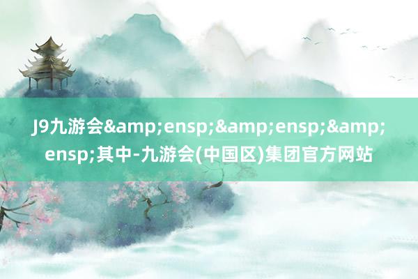 J9九游会   其中-九游会(中国区)集团官方网站