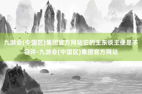 九游会(中国区)集团官方网站它的主东谈主便是不容许-九游会(中国区)集团官方网站