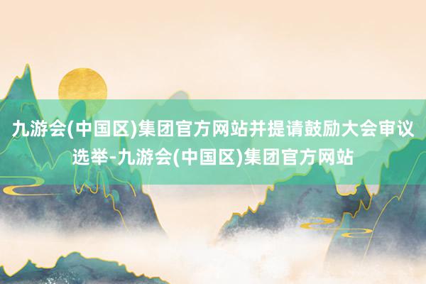 九游会(中国区)集团官方网站并提请鼓励大会审议选举-九游会(中国区)集团官方网站