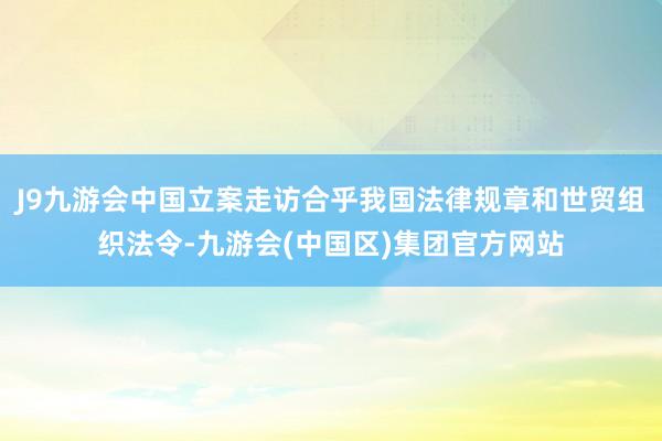 J9九游会中国立案走访合乎我国法律规章和世贸组织法令-九游会(中国区)集团官方网站