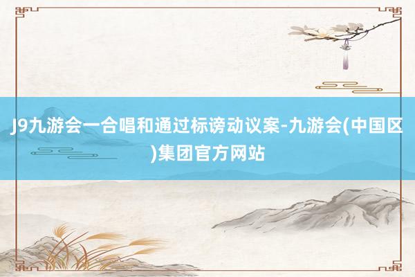 J9九游会一合唱和通过标谤动议案-九游会(中国区)集团官方网站