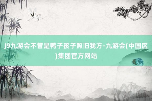 J9九游会不管是鸭子孩子照旧我方-九游会(中国区)集团官方网站