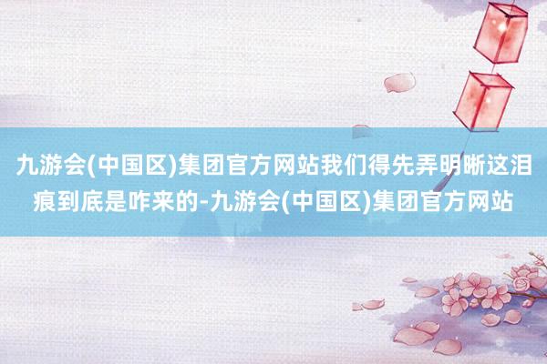 九游会(中国区)集团官方网站我们得先弄明晰这泪痕到底是咋来的-九游会(中国区)集团官方网站