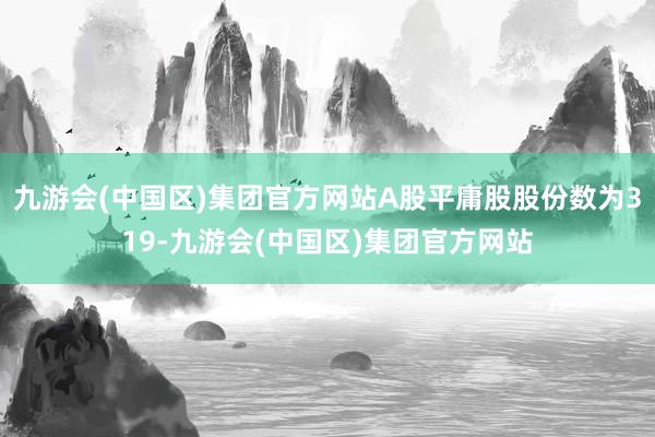 九游会(中国区)集团官方网站A股平庸股股份数为319-九游会(中国区)集团官方网站