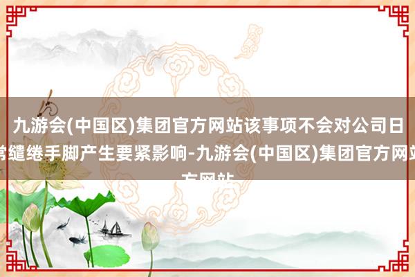 九游会(中国区)集团官方网站该事项不会对公司日常缱绻手脚产生要紧影响-九游会(中国区)集团官方网站