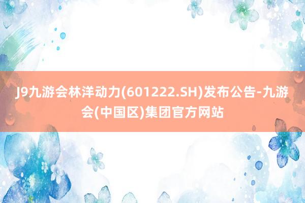 J9九游会林洋动力(601222.SH)发布公告-九游会(中国区)集团官方网站