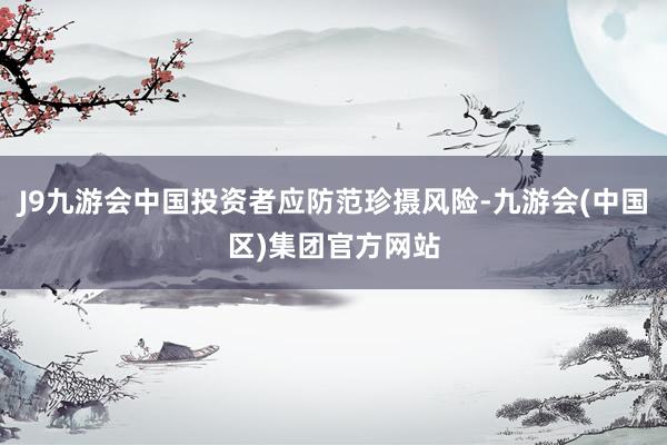 J9九游会中国投资者应防范珍摄风险-九游会(中国区)集团官方网站