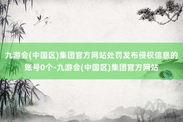 九游会(中国区)集团官方网站处罚发布侵权信息的账号0个-九游会(中国区)集团官方网站