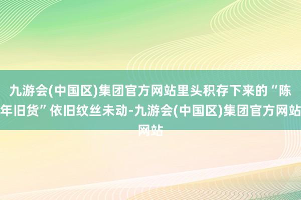 九游会(中国区)集团官方网站里头积存下来的“陈年旧货”依旧纹丝未动-九游会(中国区)集团官方网站