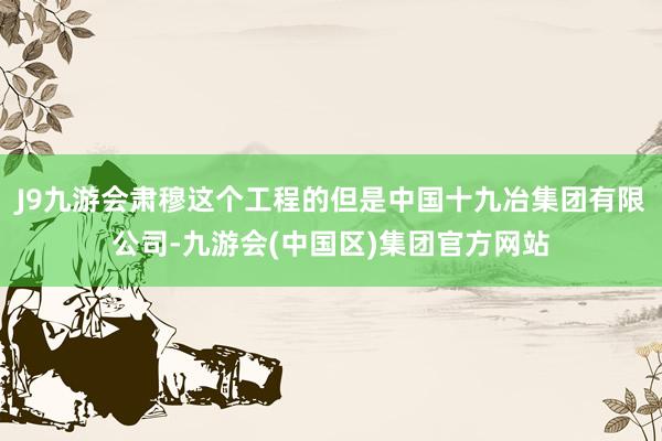 J9九游会肃穆这个工程的但是中国十九冶集团有限公司-九游会(中国区)集团官方网站