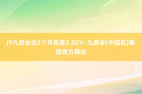 J9九游会近3个月高涨2.92%-九游会(中国区)集团官方网站