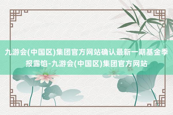 九游会(中国区)集团官方网站确认最新一期基金季报露馅-九游会(中国区)集团官方网站