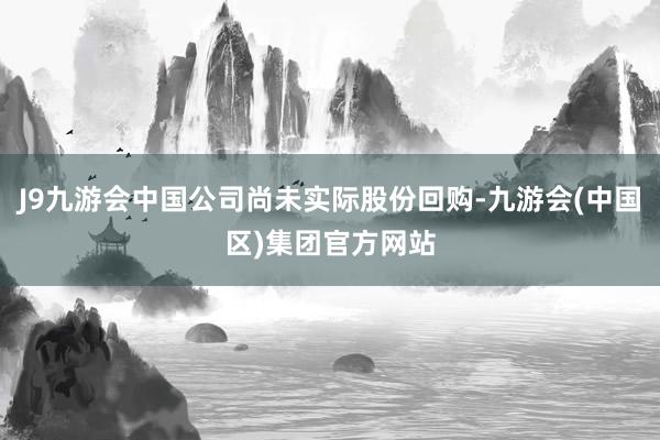 J9九游会中国公司尚未实际股份回购-九游会(中国区)集团官方网站