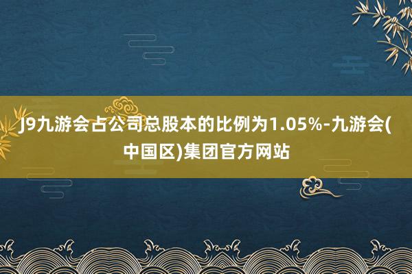 J9九游会占公司总股本的比例为1.05%-九游会(中国区)集团官方网站