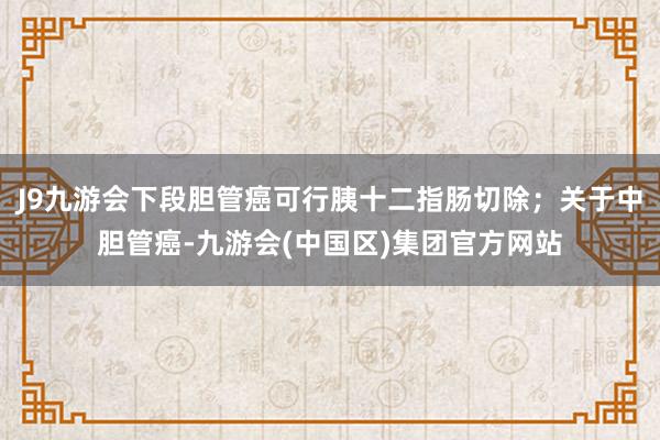 J9九游会下段胆管癌可行胰十二指肠切除；关于中胆管癌-九游会(中国区)集团官方网站