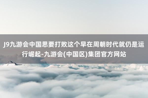J9九游会中国思要打败这个早在周朝时代就仍是运行崛起-九游会(中国区)集团官方网站