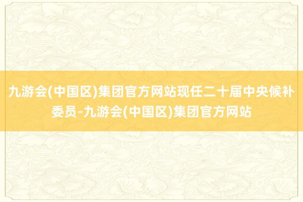 九游会(中国区)集团官方网站现任二十届中央候补委员-九游会(中国区)集团官方网站