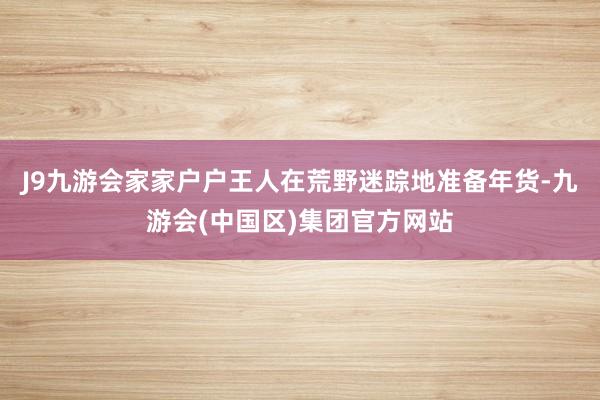 J9九游会家家户户王人在荒野迷踪地准备年货-九游会(中国区)集团官方网站