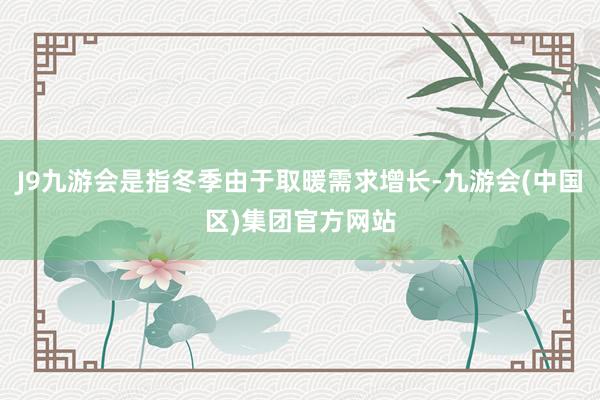 J9九游会是指冬季由于取暖需求增长-九游会(中国区)集团官方网站