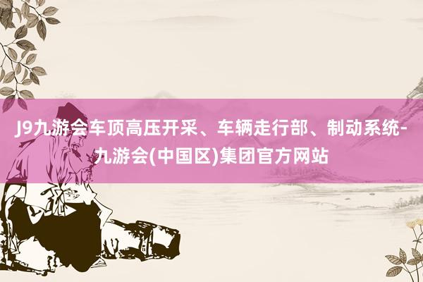 J9九游会车顶高压开采、车辆走行部、制动系统-九游会(中国区)集团官方网站