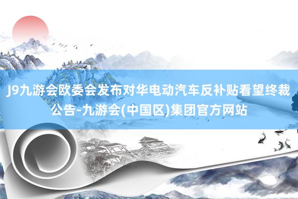 J9九游会欧委会发布对华电动汽车反补贴看望终裁公告-九游会(中国区)集团官方网站