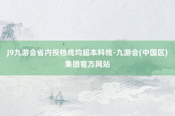 J9九游会省内投档线均超本科线-九游会(中国区)集团官方网站