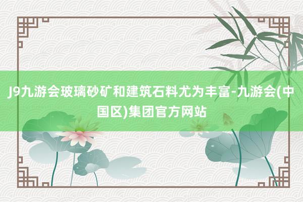 J9九游会玻璃砂矿和建筑石料尤为丰富-九游会(中国区)集团官方网站