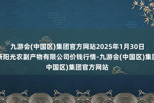 九游会(中国区)集团官方网站2025年1月30日陕西咸阳新阳光农副产物有限公司价钱行情-九游会(中国区)集团官方网站