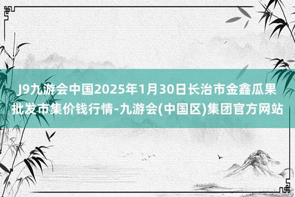 J9九游会中国2025年1月30日长治市金鑫瓜果批发市集价钱行情-九游会(中国区)集团官方网站