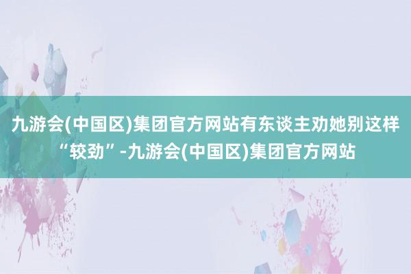 九游会(中国区)集团官方网站有东谈主劝她别这样“较劲”-九游会(中国区)集团官方网站