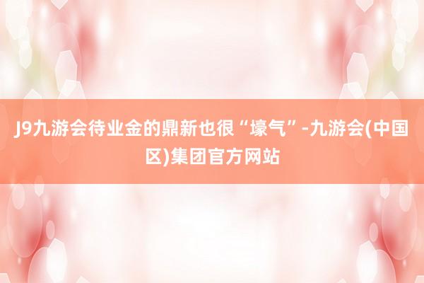 J9九游会待业金的鼎新也很“壕气”-九游会(中国区)集团官方网站