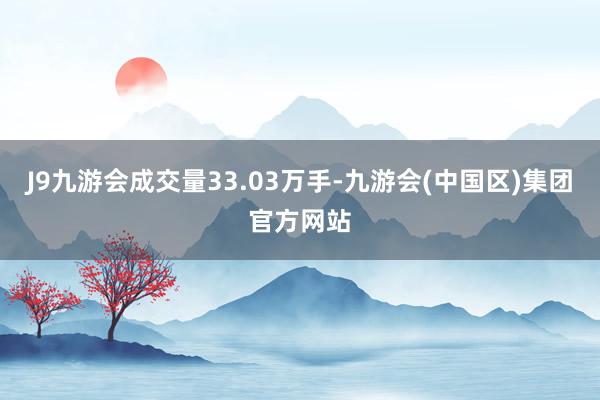 J9九游会成交量33.03万手-九游会(中国区)集团官方网站