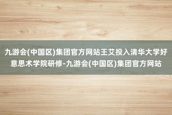 九游会(中国区)集团官方网站王艾投入清华大学好意思术学院研修-九游会(中国区)集团官方网站