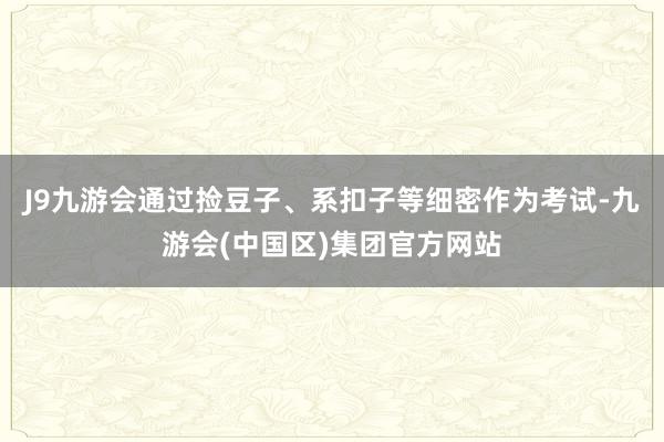 J9九游会通过捡豆子、系扣子等细密作为考试-九游会(中国区)集团官方网站