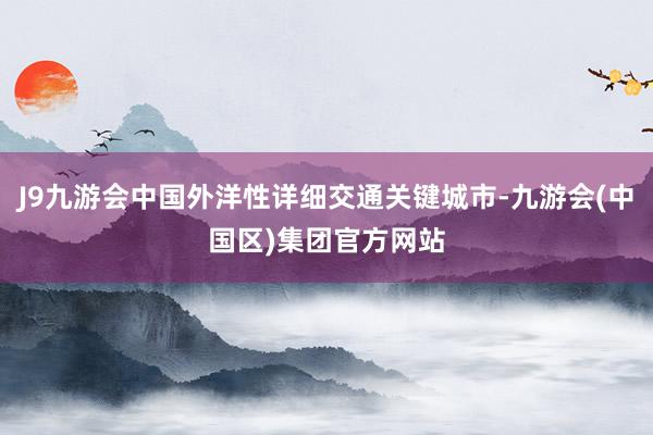 J9九游会中国外洋性详细交通关键城市-九游会(中国区)集团官方网站